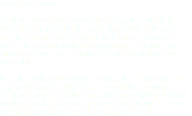 About the Author Siobhan Stevens was born in Indianapolis, Indiana in 1987. She attended Eastern Michigan University and received a bachelor’s degree in Japanese Language and Culture, with a minor in Language, Literature, and Writing, in 2009. She currently lives and works in Grove City, Ohio. Bleeding Indy, Siobhan’s first book, is the beginning of a captivating series. When she’s not working or writing, Siobhan enjoys spending time with her family and friends, playing with her Labrador Retriever, practicing the harp, and finding inspiration and ideas for her books.