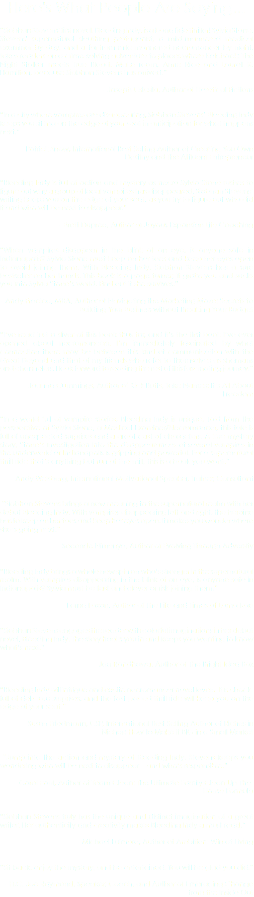 Here's What People Are Saying... “Siobhan Stevens' first novel, Bleeding Indy, is a bona fide thriller! Sylvia Stone, Stevens' supernatural sleuthing protagonist, a mild-mannered medical examiner by day, and a far-from-mild-mannered necromancer by night, takes readers on a crime-solving adventure to places where Kolchack: The Night Stalker meets True Blood. Make room, Anne Rice and Laurell K. Hamilton, because Siobhan Stevens has arrived.” - Joseph Csicsila, Author of Heretical Fictions “In a city where vampires are disappearing, Siobhan Stevens’ Bleeding Indy keeps you sitting on the edge of your seat in anticipation for what happens next.” - Patrick Snow, International Best-Selling Author of Creating You Own Destiny and The Affluent Entrepreneur “Bleeding Indy is full of action and mystery as necro Sylvia Stone rushes to figure out why a group of local vampires has disappeared. Siobhan Stevens’ writing keeps you on the edge of your seat, as you try to figure out who did it and who will be next to disappear.” - Brett Dupree, Author of Joyous Expansion Life Coaching “When vampires disappear in the blink of an eye, is anyone safe in Indianapolis? Sylvia Stone must keep on her toes and keep her eyes open to avoid joining them. With Bleeding Indy, Siobhan Stevens has a sure bestseller on her hands. This book is a page turner; it grabs you and sucks you into Sylvia Stone’s world. Find out if she survives.” - Andy Fracica, MBA, Author of Navigating the Marketing Maze: Secrets to Building Your Business without Breaking Your Budget “I’ve read just a sliver of this book thus far, and it’s the first book I’ve ever opened about necromancers. I’m immediately fascinated by what connection there may be between this kind of communication with the Great Beyond and that of my friends who refer to themselves as shamans and channelers. I look forward to reading the rest of this fascinating journey.” - Joanna Cummings, Author of Kick Butts, Take Names: It’s All About Freedom “In a world full of vampire stories, Bleeding Indy is unique. Told from the perspective of Sylvia Stone, a Medical Examiner/Necromancer, this tale is full of unexpected surprises and a great cast of characters. A true mystery story, Stone’s investigation into the disappearances of several vampires in the underworld of Indianapolis is gripping and powerful. For a supernatural thrill-ride that’s anything but run-of-the-mill, this is a book you want.” - Andy Weisberg, International Motivational Speaker, Trainer, Consultant “Siobhan Stevens brings a new meaning to the supernatural realm with her debut Bleeding Indy. With vampires disappearing left and right, the heroine has to keep on her toes and keep her eyes open. It makes you wonder where she’s going next.” - Seconde Nimenya, Author of Evolving Through Adversity “Bleeding Indy brings a whole new spin on who’s stronger in the supernatural realm. With vampires disappearing in the blink of an eye, is anyone safe in Indianapolis? Sylvia must be fast and clever or risk joining them.” - Lorna Faxon, Author of The Life and Times of Lorna Rae “Siobhan Stevens engages the reader with colorful imaginations in her debut novel, Bleeding Indy. The story hooks you in and keeps you wanting to know what’s next.” - Jag Randhawa, Author of The Bright Idea Box “Bleeding Indy will intrigue and excite necromancer novel lovers. It is chock-full of delicious surprises, and the fast-paced thrill ride will keep you on the edge of your seat.” - Susan Friedmann, CSP, International Best Selling Author of Riches in Niches: How to Make it BIG in a Small Market “Jump into the action and mystery of Bleeding Indy. Stevens keeps you wondering who will be next to disappear – and who’s responsible.” - Carol Paul, Author of Team Clean: The Ultimate Family Clean-Up-The-House Formula “Siobhan Stevens truly has the unique and distinct imagination of a great writer. Her authenticity and creativity makes Bleeding Indy a must read.” - Michael Fulmore, Author of Ambition: Win at Living “Sit back, enjoy the mystery, and be entertained. You will be glad you did.” - H.C. Joe Raymond, Speaker, Coach, and Author of Embracing Change from the Inside Out